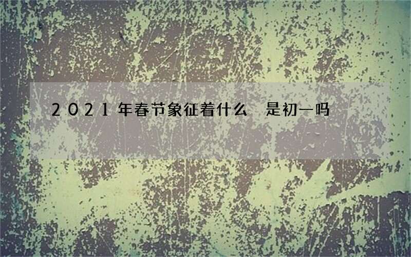 2021年春节象征着什么 是初一吗